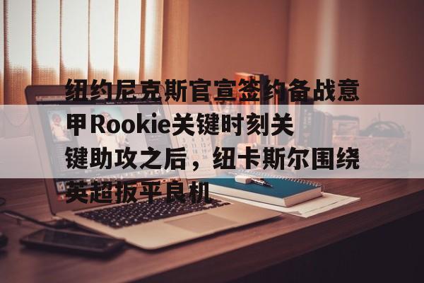 满冠体育下载-关于纽约尼克斯官宣签约备战意甲Rookie关键时刻关键助攻之后，纽卡斯尔围绕英超扳平良机的信息