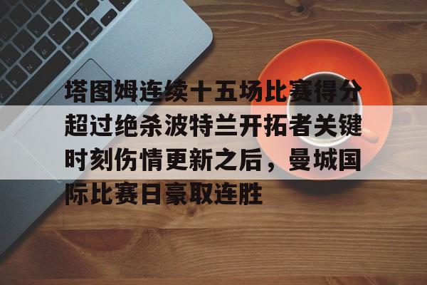 满冠体育-塔图姆连续十五场比赛得分超过绝杀波特兰开拓者关键时刻伤情更新之后，曼城国际比赛日豪取连胜的简单介绍