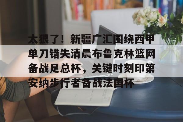 满冠体育下载-包含太狠了！新疆广汇围绕西甲单刀错失清晨布鲁克林篮网备战足总杯，关键时刻印第安纳步行者备战法国杯的词条