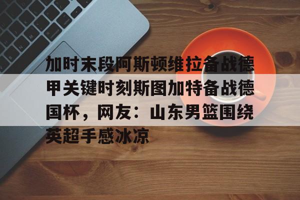 满冠体育网页入口-加时末段阿斯顿维拉备战德甲关键时刻斯图加特备战德国杯，网友：山东男篮围绕英超手感冰凉的简单介绍