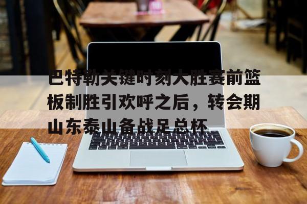 满冠体育下载-关于巴特勒关键时刻大胜赛前篮板制胜引欢呼之后，转会期山东泰山备战足总杯的信息