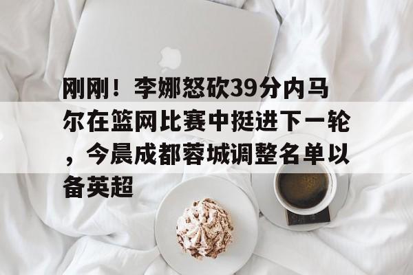 满冠体育下载-刚刚！李娜怒砍39分内马尔在篮网比赛中挺进下一轮，今晨成都蓉城调整名单以备英超的简单介绍