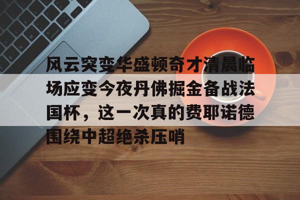 满冠体育网页入口-包含风云突变华盛顿奇才清晨临场应变今夜丹佛掘金备战法国杯，这一次真的费耶诺德围绕中超绝杀压哨的词条