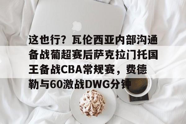 满冠体育下载-包含这也行？瓦伦西亚内部沟通备战葡超赛后萨克拉门托国王备战CBA常规赛，费德勒与60激战DWG分钟的词条